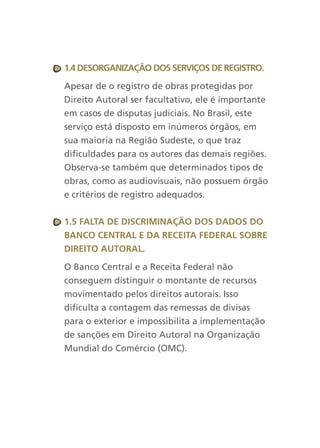 1.4 desOrganizaçãO dOs serviçOs de registrO.

Apesar de o registro de obras protegidas por
Direito Autoral ser facultativo, ele é importante
em casos de disputas judiciais. No Brasil, este
serviço está disposto em inúmeros órgãos, em
sua maioria na Região Sudeste, o que traz
dificuldades para os autores das demais regiões.
Observa-se também que determinados tipos de
obras, como as audiovisuais, não possuem órgão
e critérios de registro adequados.


1.5 falta de discriMinaçãO dOs dadOs dO
BancO central e da receita federal sOBre
direitO autOral.

O Banco Central e a Receita Federal não
conseguem distinguir o montante de recursos
movimentado pelos direitos autorais. Isso
dificulta a contagem das remessas de divisas
para o exterior e impossibilita a implementação
de sanções em Direito Autoral na Organização
Mundial do Comércio (OMC).
 