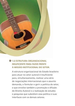 1.6 estrutura OrganizaciOnal
insuficiente Para fazer frente
à MissãO instituciOnal dO setOr.

A estrutura organizacional do Estado brasileiro
para atuar no setor autoral é insuficiente
para, simultaneamente, realizar uma série
de negociações internacionais que o assunto
demanda, e formular e gerir a política do setor,
o que envolve também a promoção e difusão
do Direito Autoral e a realização de estudos
e pesquisas que subsidiem essa política e suas
interfaces com os demais setores.
 