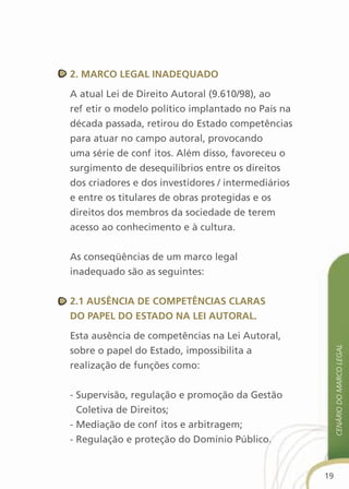 2. MarcO legal inadequadO

A atual Lei de Direito Autoral (9.610/98), ao
refletir o modelo político implantado no País na
década passada, retirou do Estado competências
para atuar no campo autoral, provocando
uma série de conflitos. Além disso, favoreceu o
surgimento de desequilíbrios entre os direitos
dos criadores e dos investidores / intermediários
e entre os titulares de obras protegidas e os
direitos dos membros da sociedade de terem
acesso ao conhecimento e à cultura.


As conseqüências de um marco legal
inadequado são as seguintes:


2.1 ausência de cOMPetências claras
dO PaPel dO estadO na lei autOral.

Esta ausência de competências na Lei Autoral,            cenário do Marco legal
sobre o papel do Estado, impossibilita a
realização de funções como:


- Supervisão, regulação e promoção da Gestão
  Coletiva de Direitos;
- Mediação de conflitos e arbitragem;
- Regulação e proteção do Domínio Público.


                                                    19
 