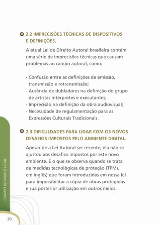 2.2 iMPrecisões técnicas de disPOsitivOs
                              e definições.

                              A atual Lei de Direito Autoral brasileira contém
                              uma série de imprecisões técnicas que causam
                              problemas ao campo autoral, como:


                              - Confusão entre as definições de emissão,
                                transmissão e retransmissão;
                              - Ausência de dubladores na definição do grupo
                                de artistas intérpretes e executantes;
                              - Imprecisão na definição da obra audiovisual;
                              - Necessidade de regulamentação para as
                                Expressões Culturais Tradicionais.


                              2.3 dificuldades Para lidar cOM Os nOvOs
                              desafiOs iMPOstOs PelO aMBiente digital.

                              Apesar de a Lei Autoral ser recente, ela não se
                              ajustou aos desafios impostos por este novo
cenário do Marco legal




                              ambiente. É o que se observa quando se trata
                              de medidas tecnológicas de proteção (TPMs,
                              em inglês) que foram introduzidas em nossa lei
                              para impossibilitar a cópia de obras protegidas
                              e sua posterior utilização em outros meios.




                         20
 