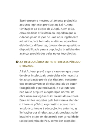 Esse recurso se mostrou altamente prejudicial
aos usos legítimos previstos na Lei Autoral
(limitações ao direito de autor). Além disso,
essas medidas dificultam ou impedem que o
cidadão possa dispor de uma obra legalmente
adquirida para formato, mídias ou aparelhos
eletrônicos diferentes, colocando em questão a
disponibilidade para a população brasileira dos
avanços propiciados pelas novas tecnologias.


2.4 desequilíBriO entre interesses PúBlicO
e PrivadO.

A Lei Autoral prevê alguns casos em que o uso
de obras intelectuais protegidas não necessita
de autorização prévia dos titulares, contanto
que se preservem os direitos morais do autor
(integridade e paternidade), e que este uso
não cause prejuízo à exploração normal da
obra nem aos legítimos interesses dos autores.
Esses limites impostos pela Lei visam à atender
o interesse público e garantir o acesso mais
amplo à cultura e à educação. No entanto, as
limitações aos direitos autorais previstas na lei
brasileira estão em desacordo com a realidade
socioeconômica do País, como por exemplo:
 