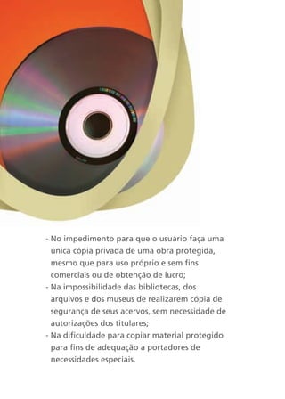 - No impedimento para que o usuário faça uma
  única cópia privada de uma obra protegida,
  mesmo que para uso próprio e sem fins
  comerciais ou de obtenção de lucro;
- Na impossibilidade das bibliotecas, dos
  arquivos e dos museus de realizarem cópia de
  segurança de seus acervos, sem necessidade de
  autorizações dos titulares;
- Na dificuldade para copiar material protegido
  para fins de adequação a portadores de
  necessidades especiais.
 