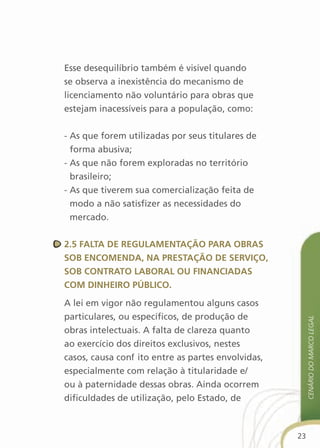 Esse desequilíbrio também é visível quando
se observa a inexistência do mecanismo de
licenciamento não voluntário para obras que
estejam inacessíveis para a população, como:


- As que forem utilizadas por seus titulares de
  forma abusiva;
- As que não forem exploradas no território
  brasileiro;
- As que tiverem sua comercialização feita de
  modo a não satisfizer as necessidades do
  mercado.


2.5 falta de regulaMentaçãO Para OBras
sOB encOMenda, na PrestaçãO de serviçO,
sOB cOntratO laBOral Ou financiadas
cOM dinheirO PúBlicO.

A lei em vigor não regulamentou alguns casos
particulares, ou específicos, de produção de
                                                         cenário do Marco legal

obras intelectuais. A falta de clareza quanto
ao exercício dos direitos exclusivos, nestes
casos, causa conflito entre as partes envolvidas,
especialmente com relação à titularidade e/
ou à paternidade dessas obras. Ainda ocorrem
dificuldades de utilização, pelo Estado, de



                                                    23
 