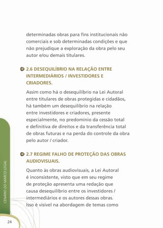 determinadas obras para fins institucionais não
                              comerciais e sob determinadas condições e que
                              não prejudique a exploração da obra pelo seu
                              autor e/ou demais titulares.


                              2.6 desequilíBriO na relaçãO entre
                              interMediÁriOs / investidOres e
                              criadOres.

                              Assim como há o desequilíbrio na Lei Autoral
                              entre titulares de obras protegidas e cidadãos,
                              há também um desequilíbrio na relação
                              entre investidores e criadores, presente
                              especialmente, no predomínio da cessão total
                              e definitiva de direitos e da transferência total
                              de obras futuras e na perda do controle da obra
                              pelo autor / criador.


                              2.7 regiMe falhO de PrOteçãO das OBras
                              audiOvisuais.
cenário do Marco legal




                              Quanto às obras audiovisuais, a Lei Autoral
                              é inconsistente, visto que em seu regime
                              de proteção apresenta uma redação que
                              causa desequilíbrio entre os investidores /
                              intermediários e os autores dessas obras.
                              Isso é visível na abordagem de temas como


                         24
 