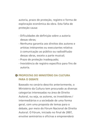 autoria, prazo de proteção, registro e forma de
exploração econômica da obra. Esta falta de
proteção causa:


- Dificuldades de definição sobre a autoria
  dessas obras;
- Nenhuma garantia aos direitos dos autores e
  artistas intérpretes ou executantes relativa
  à comunicação ao público ou radiodifusão
  dessas obras, exceto a parte musical;
- Prazo de proteção inadequado;
- Inexistência de registro específico para fins de
  autoria.


PrOPOstas dO MinistériO da cultura
Para O deBate

Baseado no cenário descrito anteriormente, o
Ministério da Cultura tem procurado as diversas
categorias interessadas na área de Direito
Autoral, ou seja, os autores, os investidores /
intermediários e a sociedade de uma forma
geral, com uma proposta de temas para o
debate, por meio do Fórum Nacional de Direito
Autoral. O Fórum, iniciado no final de 2007,
envolve seminários e oficinas e empreenderá
 