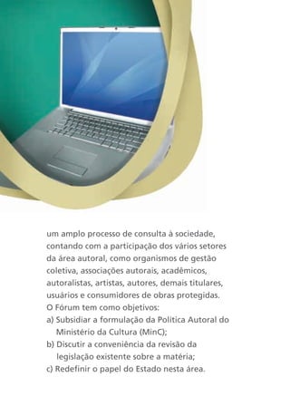 um amplo processo de consulta à sociedade,
contando com a participação dos vários setores
da área autoral, como organismos de gestão
coletiva, associações autorais, acadêmicos,
autoralistas, artistas, autores, demais titulares,
usuários e consumidores de obras protegidas.
O Fórum tem como objetivos:
a) Subsidiar a formulação da Política Autoral do
   Ministério da Cultura (MinC);
b) Discutir a conveniência da revisão da
   legislação existente sobre a matéria;
c) Redefinir o papel do Estado nesta área.
 