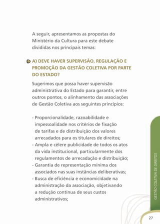 A seguir, apresentamos as propostas do
Ministério da Cultura para este debate
divididas nos principais temas:


a) deve haver suPervisãO, regulaçãO e
PrOMOçãO da gestãO cOletiva POr Parte
dO estadO?

Sugerimos que possa haver supervisão
administrativa do Estado para garantir, entre
outros pontos, o alinhamento das associações
de Gestão Coletiva aos seguintes princípios:


- Proporcionalidade, razoabilidade e
  impessoalidade nos critérios de fixação
  de tarifas e de distribuição dos valores
  arrecadados para os titulares de direitos;
- Ampla e célere publicidade de todos os atos
  da vida institucional, particularmente dos
                                                       gestão coletiva de direitos
  regulamentos de arrecadação e distribuição;
- Garantia de representação mínima dos
  associados nas suas instâncias deliberativas;
- Busca de eficiência e economicidade na
  administração da associação, objetivando
  a redução contínua de seus custos
  administrativos;



                                                  27
 