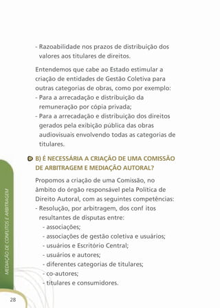 - Razoabilidade nos prazos de distribuição dos
                                            valores aos titulares de direitos.

                                          Entendemos que cabe ao Estado estimular a
                                          criação de entidades de Gestão Coletiva para
                                          outras categorias de obras, como por exemplo:
                                          - Para a arrecadação e distribuição da
                                            remuneração por cópia privada;
                                          - Para a arrecadação e distribuição dos direitos
                                            gerados pela exibição pública das obras
                                            audiovisuais envolvendo todas as categorias de
                                            titulares.

                                          B) é necessÁria a criaçãO de uMa cOMissãO
                                          de arBitrageM e MediaçãO autOral?

                                          Propomos a criação de uma Comissão, no
                                          âmbito do órgão responsável pela Política de
Mediação de conflitos e arbitrageM




                                          Direito Autoral, com as seguintes competências:
                                          - Resolução, por arbitragem, dos conflitos
                                            resultantes de disputas entre:
                                             - associações;
                                             - associações de gestão coletiva e usuários;
                                             - usuários e Escritório Central;
                                             - usuários e autores;
                                             - diferentes categorias de titulares;
                                             - co-autores;
                                             - titulares e consumidores.

                                     28
 