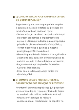 c) cOMO O estadO POde aMPliar a defesa
dO dOMíniO PúBlicO?

Sugerimos alguns pontos que podem ampliar
a garantia de acesso e defesa da proteção do
patrimônio cultural nacional, como:
- Tornar infração de abuso de direito e infração
  de ordem econômica o impedimento de
  acesso, a utilização indevida ou a apropriação
  privada de obra caída em domínio público;
- Tornar inequívoco o que não é material
  protegido por Direito Autoral;
- Garantir que o Estado defenda a integridade e
  autoria da obra caída em domínio público de
  autores que não tenham deixado sucessores;
- Regulamentar a proteção das Expressões
  Culturais Tradicionais;
- Criar base de dados de obras caídas em
  domínio público.

d) cOMO O estadO POde MelhOrar a
OrganizaçãO dOs serviçOs de registrO?

Aventamos algumas disposições que poderiam
ser incorporadas na regulamentação do órgão
responsável pela política de Direito Autoral:
- Organizar os serviços de registro,
  concentrando as modalidades de registro no
 