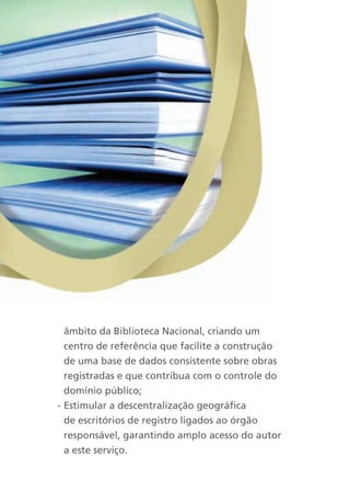 âmbito da Biblioteca Nacional, criando um
  centro de referência que facilite a construção
  de uma base de dados consistente sobre obras
  registradas e que contribua com o controle do
  domínio público;
- Estimular a descentralização geográfica
  de escritórios de registro ligados ao órgão
  responsável, garantindo amplo acesso do autor
  a este serviço.
 