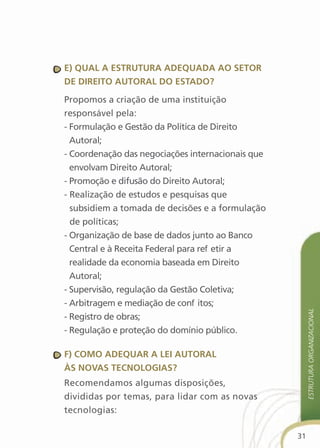 e) qual a estrutura adequada aO setOr
de direitO autOral dO estadO?

Propomos a criação de uma instituição
responsável pela:
- Formulação e Gestão da Política de Direito
  Autoral;
- Coordenação das negociações internacionais que
  envolvam Direito Autoral;
- Promoção e difusão do Direito Autoral;
- Realização de estudos e pesquisas que
  subsidiem a tomada de decisões e a formulação
  de políticas;
- Organização de base de dados junto ao Banco
  Central e à Receita Federal para refletir a
  realidade da economia baseada em Direito
  Autoral;
- Supervisão, regulação da Gestão Coletiva;
- Arbitragem e mediação de conflitos;
                                                        estrutura organizacional
- Registro de obras;
- Regulação e proteção do domínio público.

f) cOMO adequar a lei autOral
às nOvas tecnOlOgias?
Recomendamos algumas disposições,
divididas por temas, para lidar com as novas
tecnologias:

                                                   31
 