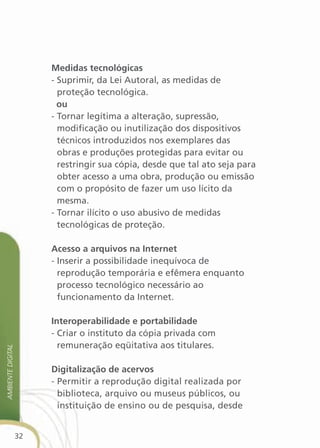 Medidas tecnológicas
                        - Suprimir, da Lei Autoral, as medidas de
                          proteção tecnológica.
                          ou
                        - Tornar legítima a alteração, supressão,
                          modificação ou inutilização dos dispositivos
                          técnicos introduzidos nos exemplares das
                          obras e produções protegidas para evitar ou
                          restringir sua cópia, desde que tal ato seja para
                          obter acesso a uma obra, produção ou emissão
                          com o propósito de fazer um uso lícito da
                          mesma.
                        - Tornar ilícito o uso abusivo de medidas
                          tecnológicas de proteção.

                        acesso a arquivos na internet
                        - Inserir a possibilidade inequívoca de
                          reprodução temporária e efêmera enquanto
                          processo tecnológico necessário ao
                          funcionamento da Internet.

                        interoperabilidade e portabilidade
                        - Criar o instituto da cópia privada com
                          remuneração eqüitativa aos titulares.
aMbiente digital




                        digitalização de acervos
                        - Permitir a reprodução digital realizada por
                          biblioteca, arquivo ou museus públicos, ou
                          instituição de ensino ou de pesquisa, desde


                   32
 