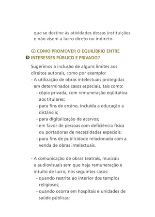 que se destine às atividades dessas instituições
 e não visem a lucro direto ou indireto.

g) cOMO PrOMOver O equilíBriO entre
interesses PúBlicO e PrivadO?

Sugerimos a inclusão de alguns limites aos
direitos autorais, como por exemplo:
- A utilização de obras intelectuais protegidas
  em determinados casos especiais, tais como:
   - cópia privada, com remuneração eqüitativa
     aos titulares;
   - para fins de ensino, incluída a educação a
     distância;
   - para digitalização de acervos;
   - em favor de pessoas com deficiência física
     ou portadoras de necessidades especiais;
   - para fins de publicidade relacionada com a
     venda de obras intelectuais.


- A comunicação de obras teatrais, musicais
  e audiovisuais sem que haja remuneração e
  intuito de lucro, nos seguintes casos:
   - quando restrita ao interior dos templos
     religiosos;
   - quando ocorra em hospitais e unidades de
     saúde públicas;
 