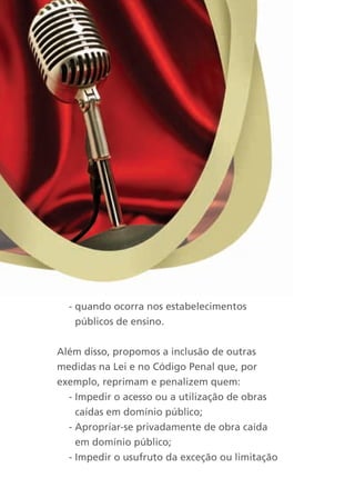 - quando ocorra nos estabelecimentos
    públicos de ensino.


Além disso, propomos a inclusão de outras
medidas na Lei e no Código Penal que, por
exemplo, reprimam e penalizem quem:
  - Impedir o acesso ou a utilização de obras
    caídas em domínio público;
  - Apropriar-se privadamente de obra caída
    em domínio público;
  - Impedir o usufruto da exceção ou limitação
 