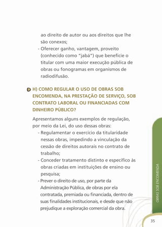 ao direito de autor ou aos direitos que lhe
    são conexos;
  - Oferecer ganho, vantagem, proveito
    (conhecido como “jabá”) que beneficie o
    titular com uma maior execução pública de
    obras ou fonogramas em organismos de
    radiodifusão.

h) cOMO regular O usO de OBras sOB
encOMenda, na PrestaçãO de serviçO, sOB
cOntratO laBOral Ou financiadas cOM
dinheirO PúBlicO?

Apresentamos alguns exemplos de regulação,
por meio da Lei, do uso dessas obras:
  - Regulamentar o exercício da titularidade
    nessas obras, impedindo a vinculação da
    cessão de direitos autorais no contrato de
    trabalho;
  - Conceder tratamento distinto e específico às
                                                            obras sob encoMenda

    obras criadas em instituições de ensino ou
    pesquisa;
  - Prever o direito de uso, por parte da
    Administração Pública, de obras por ela
    contratada, premiada ou financiada, dentro de
    suas finalidades institucionais, e desde que não
    prejudique a exploração comercial da obra.

                                                       35
 