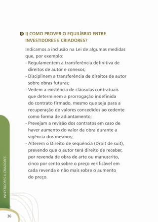 i) cOMO PrOver O equilíBriO entre
                                investidOres e criadOres?

                                Indicamos a inclusão na Lei de algumas medidas
                                que, por exemplo:
                                - Regulamentem a transferência definitiva de
                                  direitos de autor e conexos;
                                - Disciplinem a transferência de direitos de autor
                                  sobre obras futuras;
                                - Vedem a existência de cláusulas contratuais
                                  que determinem a prorrogação indefinida
                                  do contrato firmado, mesmo que seja para a
                                  recuperação de valores concedidos ao cedente
                                  como forma de adiantamento;
                                - Prevejam a revisão dos contratos em caso de
                                  haver aumento do valor da obra durante a
                                  vigência dos mesmos;
                                - Alterem o Direito de seqüência (Droit de suit),
                                  prevendo que o autor terá direito de receber,
                                  por revenda de obra de arte ou manuscrito,
investidores X criadores




                                  cinco por cento sobre o preço verificável em
                                  cada revenda e não mais sobre o aumento
                                  do preço.




                           36
 