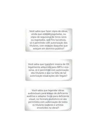 Você sabia que fazer cópia de obras,
    ainda que estejam esgotadas, ou
   cópia de segurança de livros raros
    ou esgotados, sem fins lucrativos,
  só é permitido com autorização dos
  titulares, com exceção daqueles que
      estejam em domínio público?




 Você sabia que transferir música de CD
 legalmente adquirido para MP3 e vice-
  versa, só é permitido com autorização
    dos titulares e que na falta de tal
   autorização essas ações são ilegais?




     Você sabia que legendar obras
 audiovisuais para acesso de deficiente
auditivo e adaptar livros para deficiente
  visual, no formato audiolivro só são
 permitidos com autorização de todos
     os titulares (autores e artistas
           envolvidos na obra)?
 
