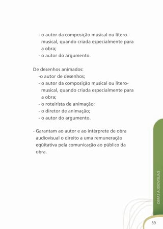 - o autor da composição musical ou lítero-
    musical, quando criada especialmente para
    a obra;
  - o autor do argumento.


De desenhos animados:
  -o autor de desenhos;
  - o autor da composição musical ou lítero-
    musical, quando criada especialmente para
    a obra;
  - o roteirista de animação;
  - o diretor de animação;
  - o autor do argumento.

- Garantam ao autor e ao intérprete de obra
  audiovisual o direito a uma remuneração
  eqüitativa pela comunicação ao público da
  obra.
                                                     obras audiovisuais




                                                39
 