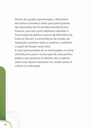 Diante do quadro apresentado, o Ministério
     da Cultura convida a todos para participarem
     das discussões do Fórum Nacional de Direito
     Autoral, que tem como objetivos subsidiar a
     formulação da política autoral do Ministério da
     Cultura; discutir a conveniência da revisão da
     legislação existente sobre a matéria; e redefinir
     o papel do Estado nesta área.
     É uma oportunidade de os interessados no tema
     contribuírem para a construção de uma política
     pública que preserve os direitos dos criadores
     sobre suas obras e promova um amplo acesso à
     cultura e à educação.




40
 