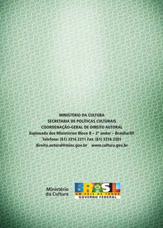 MINISTÉRIO DA CULTURA
          SECRETARIA DE POLÍTICAS CULTURAIS
      COORDENAÇÃO-GERAL DE DIREITO AUTORAL
Esplanada dos Ministérios Bloco B – 2º andar – Brasília/DF
       Telefone: (61) 3316 2211 Fax: (61) 3316 2301
   direito.autoral@minc.gov.br www.cultura.gov.br




         Ministério
         da Cultura
 