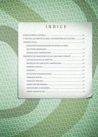 Í nd i c e
O QUE É DIREITO AUTORAL ............................................................................04

A POLÍTICA DE DIREITO AUTORAL DO MINISTÉRIO DA CULTURA ...............08

CENáRIO ATUAL ...............................................................................................11

     BAIXA INSTITUCIONALIZAÇÃO DO SETOR AUTORAL

     NO ESTADO BRASILEIRO . .........................................................................12

     MARCO LEGAL INADEQUADO .................................................................19

PROPOSTAS DO MINISTÉRIO DA CULTURA PARA O DEBATE . ......................25

     GESTÃO COLETIVA DE DIREITOS ..............................................................27

     MEDIAÇÃO DE CONFLITOS E ARBITRAGEM ............................................28

     DOMÍNIO PÚBLICO ....................................................................................29

     REGISTRO ...................................................................................................29

     ESTRUTURA ORGANIZACIONAL ...............................................................31

     AMBIENTE DIGITAL ...................................................................................31

     PÚBLICO X PRIVADO .................................................................................33

     OBRAS SOB ENCOMENDA.........................................................................35

     INVESTIDORES X CRIADORES ....................................................................36

     OBRAS AUDIOVISUAIS ..............................................................................38
 