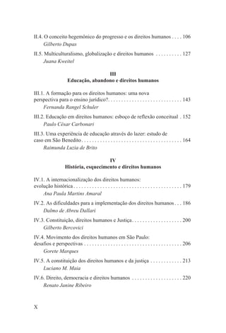 II.4. O conceito hegemônico do progresso e os direitos humanos . . . . 106
      Gilberto Dupas
II.5. Multiculturalismo, globalização e direitos humanos . . . . . . . . . . 127
      Juana Kweitel

                                      III
                      Educação, abandono e direitos humanos

III.1. A formação para os direitos humanos: uma nova
perspectiva para o ensino jurídico?. . . . . . . . . . . . . . . . . . . . . . . . . . . . 143
     Fernanda Rangel Schuler
III.2. Educação em direitos humanos: esboço de reflexão conceitual . 152
     Paulo César Carbonari
III.3. Uma experiência de educação através do lazer: estudo de
caso em São Benedito . . . . . . . . . . . . . . . . . . . . . . . . . . . . . . . . . . . . . . 164
     Raimunda Luzia de Brito

                                       IV
                    História, esquecimento e direitos humanos

IV.1. A internacionalização dos direitos humanos:
evolução histórica . . . . . . . . . . . . . . . . . . . . . . . . . . . . . . . . . . . . . . . . . 179
    Ana Paula Martins Amaral
IV.2. As dificuldades para a implementação dos direitos humanos . . . 186
    Dalmo de Abreu Dallari
IV.3. Constituição, direitos humanos e Justiça. . . . . . . . . . . . . . . . . . . 200
    Gilberto Bercovici
IV.4. Movimento dos direitos humanos em São Paulo:
desafios e perspectivas . . . . . . . . . . . . . . . . . . . . . . . . . . . . . . . . . . . . . 206
    Gorete Marques
IV.5. A constituição dos direitos humanos e da justiça . . . . . . . . . . . . 213
    Luciano M. Maia
IV.6. Direito, democracia e direitos humanos . . . . . . . . . . . . . . . . . . . 220
    Renato Janine Ribeiro



X
 