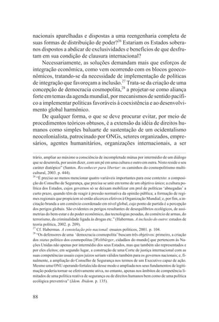 nacionais aparelhadas e dispostas a uma reengenharia completa de
suas formas de distribuição de poder?26 Estariam os Estados sobera-
nos dispostos a abdicar de exclusividades e benefícios de que desfru-
tam em sua condição de clausura internacional?
    Necessariamente, as soluções demandam mais que esforços de
integração econômica, como vem ocorrendo com os blocos geoeco-
nômicos, tratando-se da necessidade de implementação de políticas
de integração que favoreçam a inclusão.27 Trata-se da criação de uma
concepção de democracia cosmopolita,28 a projetar-se como aliança
forte em temas da agenda mundial, por mecanismos de sentido pacífi-
co a implementar políticas favoráveis à coexistência e ao desenvolvi-
mento global harmônico.
    De qualquer forma, o que se deve procurar evitar, por meio de
procedimentos teóricos obtusos, é a extensão da idéia de direitos hu-
manos como simples baluarte de sustentação de um ocidentalismo
neocolonialista, patrocinado por ONGs, setores organizados, empre-
sários, agentes humanitários, organizações internacionais, a ser

trário, ampliar ao máximo a consciência de incompletude mútua por intermédio de um diálogo
que se desenrola, por assim dizer, com um pé em uma cultura e outro em outra. Nisto reside o seu
caráter diatópico” (Santos. Reconhecer para libertar: os caminhos do cosmopolitismo multi-
cultural, 2003. p. 444).
26
   “É preciso ao menos mencionar quatro variáveis importantes para esse contexto: a composi-
ção do Conselho de Segurança, que precisa se unir em torno de um objetivo único; a cultura po-
lítica dos Estados, cujos governos só se deixam mobilizar em prol de políticas ‘abnegadas’ a
curto prazo, quando têm de reagir à pressão normativa da opinião pública; a formação de regi-
mes regionais que propiciem só então alicerces efetivos à Organização Mundial; e, por fim, a in-
citação branda a um comércio coordenado em nível global, cujo ponto de partida é a percepção
dos perigos globais. São evidentes os perigos resultantes de desequilíbrios ecológicos, de assi-
metrias do bem-estar e do poder econômico, das tecnologias pesadas, do comércio de armas, do
terrorismo, da criminalidade ligada às drogas etc.” (Habermas. A inclusão do outro: estudos de
teoria política, 2002. p. 209).
27
   Cf. Habermas. A constelação pós-nacional: ensaios políticos, 2001. p. 104.
28
   “Os defensores de uma ‘democracia cosmopolita’ buscam três objetivos: primeiro, a criação
dos status político dos cosmopolitas [Weltbürger, cidadãos do mundo] que pertencem às Na-
ções Unidas não apenas por intermédio dos seus Estados, mas que também são representados e
por eles eleitos; em segundo lugar, a construção de uma Corte de justiça internacional com as
suas competências usuais cujos juízos seriam válidos também para os governos nacionais; e, fi-
nalmente, a ampliação do Conselho de Segurança nos termos de um Executivo capaz de ação.
Mesmo uma ONU operando fortalecida desse modo e ampliada nos seus fundamentos de legiti-
mação poderia tornar-se efetivamente ativa, no entanto, apenas nos âmbitos de competência li-
mitados de uma política reativa de segurança ou de direitos humanos bem como de uma política
ecológica preventiva” (Idem. Ibidem. p. 135).


88
 
