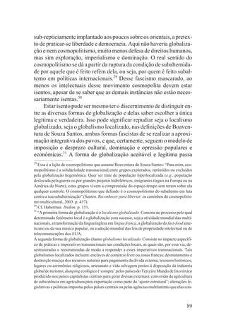sub-repticiamente implantado aos poucos sobre os orientais, a pretex-
to de praticar-se liberdade e democracia. Aqui não haveria globaliza-
ção e nem cosmopolitismo, muito menos defesa de direitos humanos,
mas sim exploração, imperialismo e dominação. O real sentido do
cosmopolitismo se dá a partir da ruptura da condição de subalternida-
de por aquele que é feito refém dela, ou seja, por quem é feito subal-
terno em políticas internacionais.29 Desse fascismo mascarado, ao
menos os intelectuais desse movimento cosmopolita devem estar
isentos, apesar de se saber que as demais instâncias não estão neces-
sariamente isentas.30
     Estar isento pode ser mesmo ter o discernimento de distinguir en-
tre as diversas formas de globalização e delas saber escolher a única
legítima e verdadeira. Isso pode significar repudiar seja o localismo
globalizado, seja o globalismo localizado, nas definições de Boaven-
tura de Souza Santos, ambas formas fascistas de se realizar a aproxi-
mação integrativa dos povos, e que, certamente, seguem o modelo de
imposição e desprezo cultural, dominação e opressão populares e
econômicas.31 A forma de globalização aceitável e legítima passa
29
   Essa é a lição de cosmopolitismo que assume Boaventura de Souza Santos: “Para mim, cos-
mopolitismo é a solidariedade transnacional entre grupos explorados, oprimidos ou excluídos
pela globalização hegemônica. Quer ser trate de população hiperlocalizada (e.g., população
deslocada pela guerra ou por grandes projetos hidrelétricos, imigrantes ilegais na Europa ou na
América do Norte), estes grupos vivem a compreensão do espaço-tempo sem terem sobre ela
qualquer controle. O cosmopolitismo que defendo é o cosmopolitismo do subalterno em luta
contra a sua subalternização” (Santos. Reconhecer para libertar: os caminhos do cosmopolitis-
mo multicultural, 2003. p. 437).
30
   Cf. Habermas. Ibidem. p. 151.
31
   “A primeira forma de globalização é o localismo globalizado. Consiste no processo pelo qual
determinado fenômeno local é a globalização com sucesso, seja a atividade mundial das multi-
nacionais, a transformação da língua inglesa em língua franca, a globalização do fast-food ame-
ricano ou da sua música popular, ou a adoção mundial das leis de propriedade intelectual ou de
telecomunicações dos EUA.
À segunda forma de globalização chamo globalismo localizado. Consiste no impacto específi-
co de práticas e imperativos transnacionais nas condições locais, as quais são, por essa via, de-
sestruturadas e reestruturadas de modo a responder a esses imperativos transnacionais. Tais
globalismos localizados incluem: enclaves de comércio livre ou zonas francas; desmatamento e
destruição maciça dos recursos naturais para pagamento da dívida externa; tesouros históricos,
lugares ou cerimônias religiosos, artesanato e vida selvagem postos à disposição da indústria
global do turismo; dumping ecológico (‘compra’ pelos países do Terceiro Mundo de lixo tóxico
produzido nos países capitalistas centrais para gerar divisas externas); conversão da agricultura
de subsistência em agricultura para exportação como parte do ‘ajuste estrutural’; alterações le-
gislativas e políticas impostas pelos países centrais ou pelas agências multilaterais que elas con-



                                                                                               89
 