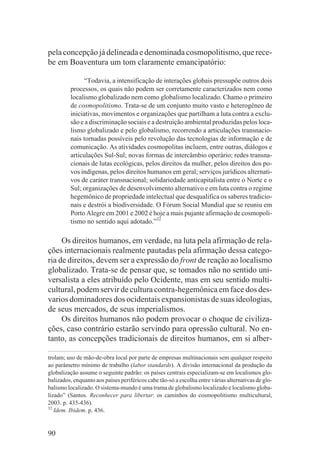 pela concepção já delineada e denominada cosmopolitismo, que rece-
be em Boaventura um tom claramente emancipatório:

               “Todavia, a intensificação de interações globais pressupõe outros dois
         processos, os quais não podem ser corretamente caracterizados nem como
         localismo globalizado nem como globalismo localizado. Chamo o primeiro
         de cosmopolitismo. Trata-se de um conjunto muito vasto e heterogêneo de
         iniciativas, movimentos e organizações que partilham a luta contra a exclu-
         são e a discriminação sociais e a destruição ambiental produzidas pelos loca-
         lismo globalizado e pelo globalismo, recorrendo a articulações transnacio-
         nais tornadas possíveis pelo revolução das tecnologias de informação e de
         comunicação. As atividades cosmopolitas incluem, entre outras, diálogos e
         articulações Sul-Sul; novas formas de intercâmbio operário; redes transna-
         cionais de lutas ecológicas, pelos direitos da mulher, pelos direitos dos po-
         vos indígenas, pelos direitos humanos em geral; serviços jurídicos alternati-
         vos de caráter transnacional; solidariedade anticapitalista entre o Norte e o
         Sul; organizações de desenvolvimento alternativo e em luta contra o regime
         hegemônico de propriedade intelectual que desqualifica os saberes tradicio-
         nais e destrói a biodiversidade. O Fórum Social Mundial que se reuniu em
         Porto Alegre em 2001 e 2002 é hoje a mais pujante afirmação de cosmopoli-
         tismo no sentido aqui adotado.”32

     Os direitos humanos, em verdade, na luta pela afirmação de rela-
ções internacionais realmente pautadas pela afirmação dessa catego-
ria de direitos, devem ser a expressão do front de reação ao localismo
globalizado. Trata-se de pensar que, se tomados não no sentido uni-
versalista a eles atribuído pelo Ocidente, mas em seu sentido multi-
cultural, podem servir de cultura contra-hegemônica em face dos des-
varios dominadores dos ocidentais expansionistas de suas ideologias,
de seus mercados, de seus imperialismos.
     Os direitos humanos não podem provocar o choque de civiliza-
ções, caso contrário estarão servindo para opressão cultural. No en-
tanto, as concepções tradicionais de direitos humanos, em si alber-

trolam; uso de mão-de-obra local por parte de empresas multinacionais sem qualquer respeito
ao parâmetro mínimo de trabalho (labor standards). A divisão internacional da produção da
globalização assume o seguinte padrão: os países centrais especializam-se em localismos glo-
balizados, enquanto aos países periféricos cabe tão-só a escolha entre várias alternativas de glo-
balismo localizado. O sistema-mundo é uma trama de globalismo localizado e localismo globa-
lizado” (Santos. Reconhecer para libertar: os caminhos do cosmopolitismo multicultural,
2003. p. 435-436).
32
   Idem. Ibidem. p. 436.


90
 