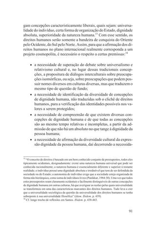 gam concepções caracteristicamente liberais, quais sejam: universa-
lidade do indivíduo, certa forma de organização do Estado, dignidade
absoluta, superioridade da natureza humana.33 Com esse sentido, os
direitos humanos serão somente a bandeira de conquista do Oriente
pelo Ocidente, do Sul pelo Norte. Assim, para que a afirmação dos di-
reitos humanos no plano internacional realmente corresponda a um
projeto cosmopolita, é necessário o respeito a certas premissas:34

     •   a necessidade de superação do debate sobre universalismo e
         relativismo cultural e, no lugar dessas tradicionais concep-
         ções, a propositura de diálogos interculturais sobre preocupa-
         ções isomórficas, ou seja, sobre preocupações que podem pos-
         suir nomes diversos em culturas diversas, mas que traduzem o
         mesmo tipo de questão de fundo;
     •   a necessidade de identificação da diversidade de concepções
         de dignidade humana, não traduzidas sob o clichê de direitos
         humanos, para a verificação das identidades possíveis nos va-
         lores a serem protegidos;
     •   a necessidade de compreensão de que existem diversas con-
         cepções de dignidade humana e de que todas as concepções
         são ao mesmo tempo relativas e incompletas, a partir da ad-
         missão de que não há um absoluto no que tange à dignidade da
         pessoa humana;
     •   a necessidade de afirmação da diversidade cultural da expres-
         são dignidade da pessoa humana, daí decorrendo a necessida-


33
   “O conceito de direitos é baseado em um bem conhecido conjunto de pressupostos, todos eles
tipicamente ocidentais, designadamente: existe uma natureza humana universal que pode ser
conhecida racionalmente; a natureza humana é essencialmente diferente e superior à restante
realidade; o indivíduo possui uma dignidade absoluta e irredutível que tem de ser defendida da
sociedade ou do Estado; a autonomia do indivíduo exige que a sociedade esteja organizada de
forma não hierárquica, como soma de indivíduos livres (Panikkar, 1984:30). Uma vez que todos
estes pressupostos soam claramente ocidentais e facilmente distinguíveis de outras concepções
de dignidade humana em outras culturas, há que averiguar as razões pelas quais universalidade
se transformou em uma das características marcantes dos direitos humanos. Tudo leva a crer
que a universalidade sociológica da questão da universalidade dos direitos humanos se tenha
sobreposto à sua universalidade filosófica” (Idem. Ibidem. p. 439).
34
   Cf. longo trecho de reflexões em Santos. Ibidem. p. 438-443.


                                                                                          91
 