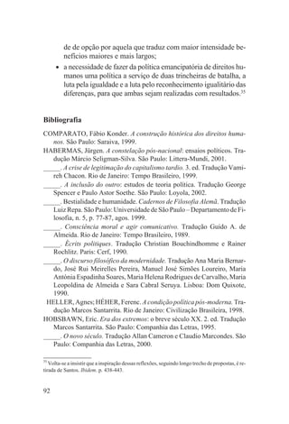 de de opção por aquela que traduz com maior intensidade be-
         nefícios maiores e mais largos;
     •   a necessidade de fazer da política emancipatória de direitos hu-
         manos uma política a serviço de duas trincheiras de batalha, a
         luta pela igualdade e a luta pelo reconhecimento igualitário das
         diferenças, para que ambas sejam realizadas com resultados.35


Bibliografia
COMPARATO, Fábio Konder. A construção histórica dos direitos huma-
   nos. São Paulo: Saraiva, 1999.
HABERMAS, Jürgen. A constelação pós-nacional: ensaios políticos. Tra-
   dução Márcio Seligman-Silva. São Paulo: Littera-Mundi, 2001.
_____. A crise de legitimação do capitalismo tardio. 3. ed. Tradução Vami-
   reh Chacon. Rio de Janeiro: Tempo Brasileiro, 1999.
_____. A inclusão do outro: estudos de teoria política. Tradução George
   Spencer e Paulo Astor Soethe. São Paulo: Loyola, 2002.
_____. Bestialidade e humanidade. Cadernos de Filosofia Alemã. Tradução
   Luiz Repa. São Paulo: Universidade de São Paulo – Departamento de Fi-
   losofia, n. 5, p. 77-87, agos. 1999.
_____. Consciência moral e agir comunicativo. Tradução Guido A. de
   Almeida. Rio de Janeiro: Tempo Brasileiro, 1989.
_____. Écrits politiques. Tradução Christian Bouchindhomme e Rainer
   Rochlitz. Paris: Cerf, 1990.
_____. O discurso filosófico da modernidade. Tradução Ana Maria Bernar-
   do, José Rui Meirelles Pereira, Manuel José Simões Loureiro, Maria
   Antónia Espadinha Soares, Maria Helena Rodrigues de Carvalho, Maria
   Leopoldina de Almeida e Sara Cabral Seruya. Lisboa: Dom Quixote,
   1990.
 HELLER, Agnes; HÉHER, Ferenc. A condição política pós-moderna. Tra-
   dução Marcos Santarrita. Rio de Janeiro: Civilização Brasileira, 1998.
HOBSBAWN, Eric. Era dos extremos: o breve século XX. 2. ed. Tradução
   Marcos Santarrita. São Paulo: Companhia das Letras, 1995.
_____. O novo século. Tradução Allan Cameron e Claudio Marcondes. São
   Paulo: Companhia das Letras, 2000.

35
   Volta-se a insistir que a inspiração dessas reflexões, seguindo longo trecho de propostas, é re-
tirada de Santos. Ibidem. p. 438-443.


92
 