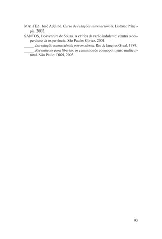 MALTEZ, José Adelino. Curso de relações internacionais. Lisboa: Princi-
   pia, 2002.
SANTOS, Boaventura de Souza. A crítica da razão indolente: contra o des-
   perdício da experiência. São Paulo: Cortez, 2001.
_____. Introdução a uma ciência pós-moderna. Rio de Janeiro: Graal, 1989.
_____. Reconhecer para libertar: os caminhos do cosmopolitismo multicul-
   tural. São Paulo: Difel, 2003.




                                                                      93
 