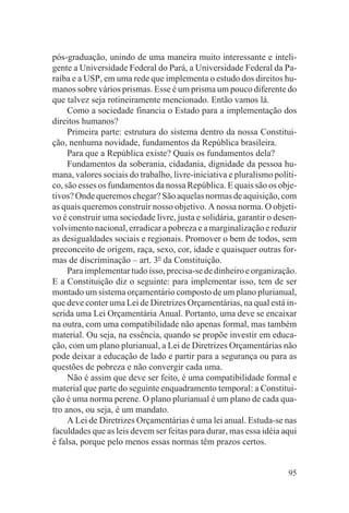pós-graduação, unindo de uma maneira muito interessante e inteli-
gente a Universidade Federal do Pará, a Universidade Federal da Pa-
raíba e a USP, em uma rede que implementa o estudo dos direitos hu-
manos sobre vários prismas. Esse é um prisma um pouco diferente do
que talvez seja rotineiramente mencionado. Então vamos lá.
     Como a sociedade financia o Estado para a implementação dos
direitos humanos?
     Primeira parte: estrutura do sistema dentro da nossa Constitui-
ção, nenhuma novidade, fundamentos da República brasileira.
     Para que a República existe? Quais os fundamentos dela?
     Fundamentos da soberania, cidadania, dignidade da pessoa hu-
mana, valores sociais do trabalho, livre-iniciativa e pluralismo políti-
co, são esses os fundamentos da nossa República. E quais são os obje-
tivos? Onde queremos chegar? São aquelas normas de aquisição, com
as quais queremos construir nosso objetivo. A nossa norma. O objeti-
vo é construir uma sociedade livre, justa e solidária, garantir o desen-
volvimento nacional, erradicar a pobreza e a marginalização e reduzir
as desigualdades sociais e regionais. Promover o bem de todos, sem
preconceito de origem, raça, sexo, cor, idade e quaisquer outras for-
mas de discriminação – art. 3o da Constituição.
     Para implementar tudo isso, precisa-se de dinheiro e organização.
E a Constituição diz o seguinte: para implementar isso, tem de ser
montado um sistema orçamentário composto de um plano plurianual,
que deve conter uma Lei de Diretrizes Orçamentárias, na qual está in-
serida uma Lei Orçamentária Anual. Portanto, uma deve se encaixar
na outra, com uma compatibilidade não apenas formal, mas também
material. Ou seja, na essência, quando se propõe investir em educa-
ção, com um plano plurianual, a Lei de Diretrizes Orçamentárias não
pode deixar a educação de lado e partir para a segurança ou para as
questões de pobreza e não convergir cada uma.
     Não é assim que deve ser feito, é uma compatibilidade formal e
material que parte do seguinte enquadramento temporal: a Constitui-
ção é uma norma perene. O plano plurianual é um plano de cada qua-
tro anos, ou seja, é um mandato.
     A Lei de Diretrizes Orçamentárias é uma lei anual. Estuda-se nas
faculdades que as leis devem ser feitas para durar, mas essa idéia aqui
é falsa, porque pelo menos essas normas têm prazos certos.


                                                                     95
 
