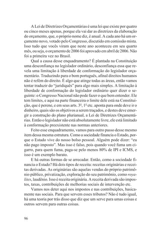 A Lei de Diretrizes Orçamentárias é uma lei que existe por quatro
ou cinco meses apenas, porque ela vai dar as diretrizes da elaboração
do orçamento, que, o próprio nome diz, é anual. A cada ano há um or-
çamento novo, votado pelo Congresso, discutido em comissão mista.
Isso tudo que vocês viram que neste ano aconteceu em seu quarto
mês, ou seja, o orçamento de 2006 foi aprovado em abril de 2006. Não
foi a primeira vez no Brasil.
     Qual a causa desse enquadramento? É plantada na Constituição
uma desconfiança no legislador ordinário, desconfiança essa que re-
vela uma limitação à liberdade de conformação do legislador orça-
mentário. Traduzindo para o bom português, afinal direitos humanos
não é refém do direito. É algo que atinge todas as áreas, então vamos
tentar traduzir do “juridiquês” para algo mais simples. A limitação à
liberdade de conformação do legislador ordinário quer dizer o se-
guinte: o Congresso Nacional não pode fazer o que bem entender. Ele
tem limites, e aqui na parte financeira o limite dele está na Constitui-
ção, que é perene, e em seus arts. 3o, 1o etc. aponta para onde deve ir o
dinheiro, quais são os objetivos a serem traçados, e destes deve emer-
gir a construção do plano plurianual, a Lei de Diretrizes Orçamentá-
rias. Então o legislador não está absolutamente livre, ele está limitado
à conformação preexistente nas normas anteriores.
     Feito esse enquadramento, vamos para outro passo desse mesmo
item dessa mesma estrutura. Como a sociedade financia o Estado, por-
que o Estado vive do nosso bolso pessoal. Alguém pode dizer: “eu
não pago imposto”. Mas isso é falso, pois quando você fuma um ci-
garro, para quem fuma, paga-se pelo menos 80% de IPI e ICMS, e
isso é um exemplo barato.
     E há outras formas de se arrecadar. Então, como a sociedade fi-
nancia o Estado? Há dois tipos de receita: receitas originárias e recei-
tas derivadas. As originárias são aquelas vendas do próprio patrimô-
nio público, privatização, exploração do seu patrimônio, como roya-
lites, laudênio. Isso é receita originária. A receita derivada são impos-
tos, taxas, contribuições de melhorias sociais de intervenção etc.
     Vamos nos deter aqui nos impostos e nas contribuições, basica-
mente nas sociais. Para que servem esses tributos? Não é tudo igual,
há uma teoria por trás disso que diz que um serve para umas coisas e
outros servem para outras coisas.


96
 