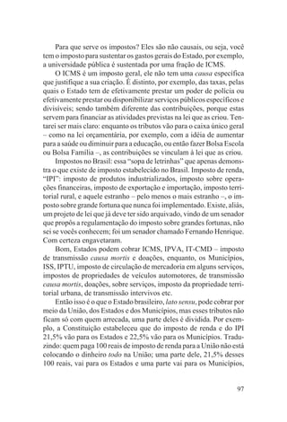 Para que serve os impostos? Eles são não causais, ou seja, você
tem o imposto para sustentar os gastos gerais do Estado, por exemplo,
a universidade pública é sustentada por uma fração de ICMS.
     O ICMS é um imposto geral, ele não tem uma causa específica
que justifique a sua criação. É distinto, por exemplo, das taxas, pelas
quais o Estado tem de efetivamente prestar um poder de polícia ou
efetivamente prestar ou disponibilizar serviços públicos específicos e
divisíveis; sendo também diferente das contribuições, porque estas
servem para financiar as atividades previstas na lei que as criou. Ten-
tarei ser mais claro: enquanto os tributos vão para o caixa único geral
– como na lei orçamentária, por exemplo, com a idéia de aumentar
para a saúde ou diminuir para a educação, ou então fazer Bolsa Escola
ou Bolsa Família –, as contribuições se vinculam à lei que as criou.
     Impostos no Brasil: essa “sopa de letrinhas” que apenas demons-
tra o que existe de imposto estabelecido no Brasil. Imposto de renda,
“IPI”: imposto de produtos industrializados, imposto sobre opera-
ções financeiras, imposto de exportação e importação, imposto terri-
torial rural, e aquele estranho – pelo menos o mais estranho –, o im-
posto sobre grande fortuna que nunca foi implementado. Existe, aliás,
um projeto de lei que já deve ter sido arquivado, vindo de um senador
que propôs a regulamentação do imposto sobre grandes fortunas, não
sei se vocês conhecem; foi um senador chamado Fernando Henrique.
Com certeza engavetaram.
     Bom, Estados podem cobrar ICMS, IPVA, IT-CMD – imposto
de transmissão causa mortis e doações, enquanto, os Municípios,
ISS, IPTU, imposto de circulação de mercadoria em alguns serviços,
impostos de propriedades de veículos automotores, de transmissão
causa mortis, doações, sobre serviços, imposto da propriedade terri-
torial urbana, de transmissão intervivos etc.
     Então isso é o que o Estado brasileiro, lato sensu, pode cobrar por
meio da União, dos Estados e dos Municípios, mas esses tributos não
ficam só com quem arrecada, uma parte deles é dividida. Por exem-
plo, a Constituição estabeleceu que do imposto de renda e do IPI
21,5% vão para os Estados e 22,5% vão para os Municípios. Tradu-
zindo: quem paga 100 reais de imposto de renda para a União não está
colocando o dinheiro todo na União; uma parte dele, 21,5% desses
100 reais, vai para os Estados e uma parte vai para os Municípios,


                                                                     97
 