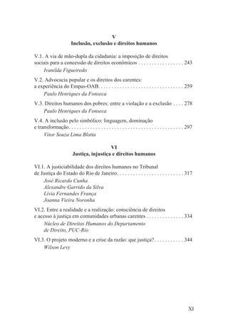 V
                        Inclusão, exclusão e direitos humanos

V.1. A via de mão-dupla da cidadania: a imposição de direitos
sociais para a concessão de direitos econômicos . . . . . . . . . . . . . . . . . 243
    Ivanilda Figueiredo
V.2. Advocacia popular e os direitos dos carentes:
a experiência do Empas-OAB. . . . . . . . . . . . . . . . . . . . . . . . . . . . . . . . 259
    Paulo Henriques da Fonseca
V.3. Direitos humanos dos pobres: entre a violação e a exclusão . . . . 278
    Paulo Henriques da Fonseca
V.4. A inclusão pelo simbólico: linguagem, dominação
e transformação. . . . . . . . . . . . . . . . . . . . . . . . . . . . . . . . . . . . . . . . . . . 297
     Vitor Souza Lima Blotta

                                           VI
                         Justiça, injustiça e direitos humanos

VI.1. A justiciabilidade dos direitos humanos no Tribunal
de Justiça do Estado do Rio de Janeiro. . . . . . . . . . . . . . . . . . . . . . . . . 317
    José Ricardo Cunha
    Alexandre Garrido da Silva
    Lívia Fernandes França
    Joanna Vieira Noronha
VI.2. Entre a realidade e a realização: consciência de direitos
e acesso à justiça em comunidades urbanas carentes . . . . . . . . . . . . . . 334
    Núcleo de Direitos Humanos do Departamento
    de Direito, PUC-Rio
VI.3. O projeto moderno e a crise da razão: que justiça? . . . . . . . . . . . 344
    Wilson Levy




                                                                                                     XI
 