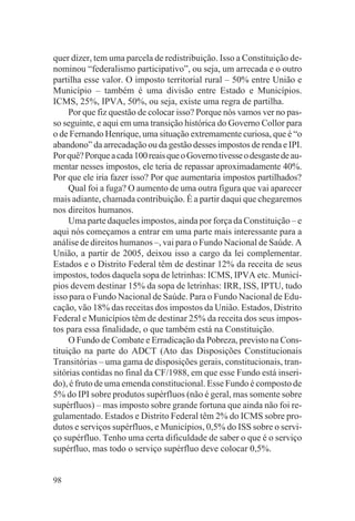 quer dizer, tem uma parcela de redistribuição. Isso a Constituição de-
nominou “federalismo participativo”, ou seja, um arrecada e o outro
partilha esse valor. O imposto territorial rural – 50% entre União e
Município – também é uma divisão entre Estado e Municípios.
ICMS, 25%, IPVA, 50%, ou seja, existe uma regra de partilha.
     Por que fiz questão de colocar isso? Porque nós vamos ver no pas-
so seguinte, e aqui em uma transição histórica do Governo Collor para
o de Fernando Henrique, uma situação extremamente curiosa, que é “o
abandono” da arrecadação ou da gestão desses impostos de renda e IPI.
Por quê? Porque a cada 100 reais que o Governo tivesse o desgaste de au-
mentar nesses impostos, ele teria de repassar aproximadamente 40%.
Por que ele iria fazer isso? Por que aumentaria impostos partilhados?
     Qual foi a fuga? O aumento de uma outra figura que vai aparecer
mais adiante, chamada contribuição. É a partir daqui que chegaremos
nos direitos humanos.
     Uma parte daqueles impostos, ainda por força da Constituição – e
aqui nós começamos a entrar em uma parte mais interessante para a
análise de direitos humanos –, vai para o Fundo Nacional de Saúde. A
União, a partir de 2005, deixou isso a cargo da lei complementar.
Estados e o Distrito Federal têm de destinar 12% da receita de seus
impostos, todos daquela sopa de letrinhas: ICMS, IPVA etc. Municí-
pios devem destinar 15% da sopa de letrinhas: IRR, ISS, IPTU, tudo
isso para o Fundo Nacional de Saúde. Para o Fundo Nacional de Edu-
cação, vão 18% das receitas dos impostos da União. Estados, Distrito
Federal e Municípios têm de destinar 25% da receita dos seus impos-
tos para essa finalidade, o que também está na Constituição.
     O Fundo de Combate e Erradicação da Pobreza, previsto na Cons-
tituição na parte do ADCT (Ato das Disposições Constitucionais
Transitórias – uma gama de disposições gerais, constitucionais, tran-
sitórias contidas no final da CF/1988, em que esse Fundo está inseri-
do), é fruto de uma emenda constitucional. Esse Fundo é composto de
5% do IPI sobre produtos supérfluos (não é geral, mas somente sobre
supérfluos) – mas imposto sobre grande fortuna que ainda não foi re-
gulamentado. Estados e Distrito Federal têm 2% do ICMS sobre pro-
dutos e serviços supérfluos, e Municípios, 0,5% do ISS sobre o servi-
ço supérfluo. Tenho uma certa dificuldade de saber o que é o serviço
supérfluo, mas todo o serviço supérfluo deve colocar 0,5%.


98
 