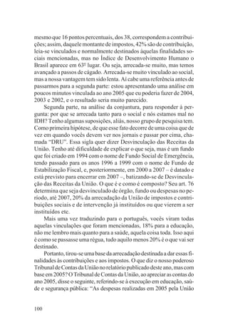 mesmo que 16 pontos percentuais, dos 38, correspondem a contribui-
ções; assim, daquele montante de impostos, 42% são de contribuição,
leia-se vinculados e normalmente destinados àquelas finalidades so-
ciais mencionadas, mas no Índice de Desenvolvimento Humano o
Brasil aparece em 63o lugar. Ou seja, arrecada-se muito, mas temos
avançado a passos de cágado. Arrecada-se muito vinculado ao social,
mas a nossa vantagem tem sido lenta. Aí cabe uma referência antes de
passarmos para a segunda parte: estou apresentando uma análise em
poucos minutos vinculada ao ano 2005 que eu poderia fazer de 2004,
2003 e 2002, e o resultado seria muito parecido.
     Segunda parte, na análise da conjuntura, para responder à per-
gunta: por que se arrecada tanto para o social e nós estamos mal no
IDH? Tenho algumas suposições, aliás, nosso grupo de pesquisa tem.
Como primeira hipótese, de que esse fato decorre de uma coisa que de
vez em quando vocês devem ver nos jornais e passar por cima, cha-
mada “DRU”. Essa sigla quer dizer Desvinculação das Receitas da
União. Tenho até dificuldade de explicar o que seja, mas é um fundo
que foi criado em 1994 com o nome de Fundo Social de Emergência,
tendo passado para os anos 1996 a 1999 com o nome de Fundo de
Estabilização Fiscal, e, posteriormente, em 2000 a 2007 – é datado e
está previsto para encerrar em 2007 –, batizando-se de Desvincula-
ção das Receitas da União. O que é e como é composto? Seu art. 76
determina que seja desvinculado de órgão, fundo ou despesas no pe-
ríodo, até 2007, 20% da arrecadação da União de impostos e contri-
buições sociais e de intervenção já instituídos ou que vierem a ser
instituídos etc.
     Mais uma vez traduzindo para o português, vocês viram todas
aquelas vinculações que foram mencionadas, 18% para a educação,
não me lembro mais quanto para a saúde, aquela coisa toda. Isso aqui
é como se passasse uma régua, tudo aquilo menos 20% é o que vai ser
destinado.
     Portanto, tirou-se uma base da arrecadação destinada a dar essas fi-
nalidades às contribuições e aos impostos. O que diz o nosso poderoso
Tribunal de Contas da União no relatório publicado deste ano, mas com
base em 2005? O Tribunal de Contas da União, ao apreciar as contas do
ano 2005, disse o seguinte, referindo-se à execução em educação, saú-
de e segurança pública: “As despesas realizadas em 2005 pela União


100
 