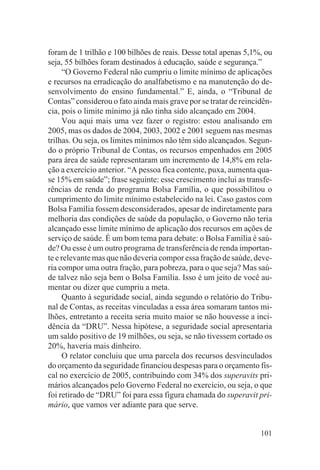 foram de 1 trilhão e 100 bilhões de reais. Desse total apenas 5,1%, ou
seja, 55 bilhões foram destinados à educação, saúde e segurança.”
     “O Governo Federal não cumpriu o limite mínimo de aplicações
e recursos na erradicação do analfabetismo e na manutenção do de-
senvolvimento do ensino fundamental.” E, ainda, o “Tribunal de
Contas” considerou o fato ainda mais grave por se tratar de reincidên-
cia, pois o limite mínimo já não tinha sido alcançado em 2004.
     Vou aqui mais uma vez fazer o registro: estou analisando em
2005, mas os dados de 2004, 2003, 2002 e 2001 seguem nas mesmas
trilhas. Ou seja, os limites mínimos não têm sido alcançados. Segun-
do o próprio Tribunal de Contas, os recursos empenhados em 2005
para área de saúde representaram um incremento de 14,8% em rela-
ção a exercício anterior. “A pessoa fica contente, puxa, aumenta qua-
se 15% em saúde”; frase seguinte: esse crescimento inclui as transfe-
rências de renda do programa Bolsa Família, o que possibilitou o
cumprimento do limite mínimo estabelecido na lei. Caso gastos com
Bolsa Família fossem desconsiderados, apesar de indiretamente para
melhoria das condições de saúde da população, o Governo não teria
alcançado esse limite mínimo de aplicação dos recursos em ações de
serviço de saúde. É um bom tema para debate: o Bolsa Família é saú-
de? Ou esse é um outro programa de transferência de renda importan-
te e relevante mas que não deveria compor essa fração de saúde, deve-
ria compor uma outra fração, para pobreza, para o que seja? Mas saú-
de talvez não seja bem o Bolsa Família. Isso é um jeito de você au-
mentar ou dizer que cumpriu a meta.
     Quanto à seguridade social, ainda segundo o relatório do Tribu-
nal de Contas, as receitas vinculadas a essa área somaram tantos mi-
lhões, entretanto a receita seria muito maior se não houvesse a inci-
dência da “DRU”. Nessa hipótese, a seguridade social apresentaria
um saldo positivo de 19 milhões, ou seja, se não tivessem cortado os
20%, haveria mais dinheiro.
     O relator concluiu que uma parcela dos recursos desvinculados
do orçamento da seguridade financiou despesas para o orçamento fis-
cal no exercício de 2005, contribuindo com 34% dos superavits pri-
mários alcançados pelo Governo Federal no exercício, ou seja, o que
foi retirado de “DRU” foi para essa figura chamada do superavit pri-
mário, que vamos ver adiante para que serve.


                                                                  101
 