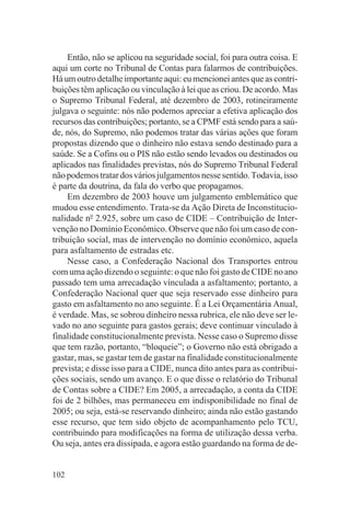 Então, não se aplicou na seguridade social, foi para outra coisa. E
aqui um corte no Tribunal de Contas para falarmos de contribuições.
Há um outro detalhe importante aqui: eu mencionei antes que as contri-
buições têm aplicação ou vinculação à lei que as criou. De acordo. Mas
o Supremo Tribunal Federal, até dezembro de 2003, rotineiramente
julgava o seguinte: nós não podemos apreciar a efetiva aplicação dos
recursos das contribuições; portanto, se a CPMF está sendo para a saú-
de, nós, do Supremo, não podemos tratar das várias ações que foram
propostas dizendo que o dinheiro não estava sendo destinado para a
saúde. Se a Cofins ou o PIS não estão sendo levados ou destinados ou
aplicados nas finalidades previstas, nós do Supremo Tribunal Federal
não podemos tratar dos vários julgamentos nesse sentido. Todavia, isso
é parte da doutrina, da fala do verbo que propagamos.
    Em dezembro de 2003 houve um julgamento emblemático que
mudou esse entendimento. Trata-se da Ação Direta de Inconstitucio-
nalidade no 2.925, sobre um caso de CIDE – Contribuição de Inter-
venção no Domínio Econômico. Observe que não foi um caso de con-
tribuição social, mas de intervenção no domínio econômico, aquela
para asfaltamento de estradas etc.
    Nesse caso, a Confederação Nacional dos Transportes entrou
com uma ação dizendo o seguinte: o que não foi gasto de CIDE no ano
passado tem uma arrecadação vínculada a asfaltamento; portanto, a
Confederação Nacional quer que seja reservado esse dinheiro para
gasto em asfaltamento no ano seguinte. É a Lei Orçamentária Anual,
é verdade. Mas, se sobrou dinheiro nessa rubrica, ele não deve ser le-
vado no ano seguinte para gastos gerais; deve continuar vinculado à
finalidade constitucionalmente prevista. Nesse caso o Supremo disse
que tem razão, portanto, “bloqueie”; o Governo não está obrigado a
gastar, mas, se gastar tem de gastar na finalidade constitucionalmente
prevista; e disse isso para a CIDE, nunca dito antes para as contribui-
ções sociais, sendo um avanço. E o que disse o relatório do Tribunal
de Contas sobre a CIDE? Em 2005, a arrecadação, a conta da CIDE
foi de 2 bilhões, mas permaneceu em indisponibilidade no final de
2005; ou seja, está-se reservando dinheiro; ainda não estão gastando
esse recurso, que tem sido objeto de acompanhamento pelo TCU,
contribuindo para modificações na forma de utilização dessa verba.
Ou seja, antes era dissipada, e agora estão guardando na forma de de-


102
 