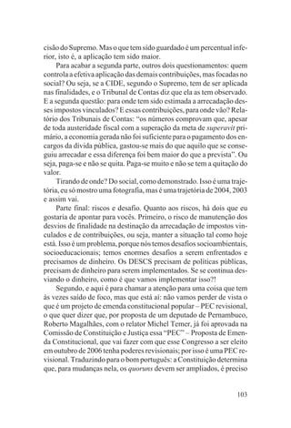 cisão do Supremo. Mas o que tem sido guardado é um percentual infe-
rior, isto é, a aplicação tem sido maior.
     Para acabar a segunda parte, outros dois questionamentos: quem
controla a efetiva aplicação das demais contribuições, mas focadas no
social? Ou seja, se a CIDE, segundo o Supremo, tem de ser aplicada
nas finalidades, e o Tribunal de Contas diz que ela as tem observado.
E a segunda questão: para onde tem sido estimada a arrecadação des-
ses impostos vinculados? E essas contribuições, para onde vão? Rela-
tório dos Tribunais de Contas: “os números comprovam que, apesar
de toda austeridade fiscal com a superação da meta de superavit pri-
mário, a economia gerada não foi suficiente para o pagamento dos en-
cargos da dívida pública, gastou-se mais do que aquilo que se conse-
guiu arrecadar e essa diferença foi bem maior do que a prevista”. Ou
seja, paga-se e não se quita. Paga-se muito e não se tem a quitação do
valor.
     Tirando de onde? Do social, como demonstrado. Isso é uma traje-
tória, eu só mostro uma fotografia, mas é uma trajetória de 2004, 2003
e assim vai.
     Parte final: riscos e desafio. Quanto aos riscos, há dois que eu
gostaria de apontar para vocês. Primeiro, o risco de manutenção dos
desvios de finalidade na destinação da arrecadação de impostos vin-
culados e de contribuições, ou seja, manter a situação tal como hoje
está. Isso é um problema, porque nós temos desafios socioambientais,
socioeducacionais; temos enormes desafios a serem enfrentados e
precisamos de dinheiro. Os DESCS precisam de políticas públicas,
precisam de dinheiro para serem implementados. Se se continua des-
viando o dinheiro, como é que vamos implementar isso?!
     Segundo, e aqui é para chamar a atenção para uma coisa que tem
às vezes saído de foco, mas que está aí: não vamos perder de vista o
que é um projeto de emenda constitucional popular – PEC revisional,
o que quer dizer que, por proposta de um deputado de Pernambuco,
Roberto Magalhães, com o relator Michel Temer, já foi aprovada na
Comissão de Constituição e Justiça essa “PEC” – Proposta de Emen-
da Constitucional, que vai fazer com que esse Congresso a ser eleito
em outubro de 2006 tenha poderes revisionais; por isso é uma PEC re-
visional. Traduzindo para o bom português: a Constituição determina
que, para mudanças nela, os quoruns devem ser ampliados, é preciso


                                                                  103
 