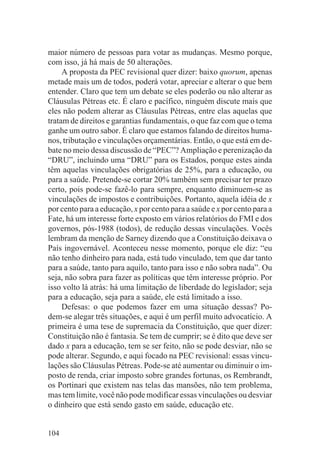maior número de pessoas para votar as mudanças. Mesmo porque,
com isso, já há mais de 50 alterações.
     A proposta da PEC revisional quer dizer: baixo quorum, apenas
metade mais um de todos, poderá votar, apreciar e alterar o que bem
entender. Claro que tem um debate se eles poderão ou não alterar as
Cláusulas Pétreas etc. É claro e pacífico, ninguém discute mais que
eles não podem alterar as Cláusulas Pétreas, entre elas aquelas que
tratam de direitos e garantias fundamentais, o que faz com que o tema
ganhe um outro sabor. É claro que estamos falando de direitos huma-
nos, tributação e vinculações orçamentárias. Então, o que está em de-
bate no meio dessa discussão de “PEC”? Ampliação e perenização da
“DRU”, incluindo uma “DRU” para os Estados, porque estes ainda
têm aquelas vinculações obrigatórias de 25%, para a educação, ou
para a saúde. Pretende-se cortar 20% também sem precisar ter prazo
certo, pois pode-se fazê-lo para sempre, enquanto diminuem-se as
vinculações de impostos e contribuições. Portanto, aquela idéia de x
por cento para a educação, x por cento para a saúde e x por cento para a
Fate, há um interesse forte exposto em vários relatórios do FMI e dos
governos, pós-1988 (todos), de redução dessas vinculações. Vocês
lembram da menção de Sarney dizendo que a Constituição deixava o
País ingovernável. Aconteceu nesse momento, porque ele diz: “eu
não tenho dinheiro para nada, está tudo vinculado, tem que dar tanto
para a saúde, tanto para aquilo, tanto para isso e não sobra nada”. Ou
seja, não sobra para fazer as políticas que têm interesse próprio. Por
isso volto lá atrás: há uma limitação de liberdade do legislador; seja
para a educação, seja para a saúde, ele está limitado a isso.
     Defesas: o que podemos fazer em uma situação dessas? Po-
dem-se alegar três situações, e aqui é um perfil muito advocatício. A
primeira é uma tese de supremacia da Constituição, que quer dizer:
Constituição não é fantasia. Se tem de cumprir; se é dito que deve ser
dado x para a educação, tem se ser feito, não se pode desviar, não se
pode alterar. Segundo, e aqui focado na PEC revisional: essas vincu-
lações são Cláusulas Pétreas. Pode-se até aumentar ou diminuir o im-
posto de renda, criar imposto sobre grandes fortunas, os Rembrandt,
os Portinari que existem nas telas das mansões, não tem problema,
mas tem limite, você não pode modificar essas vinculações ou desviar
o dinheiro que está sendo gasto em saúde, educação etc.


104
 