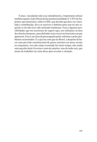 E mais, vinculando todo esse entendimento, é importante utilizar
também aquela Ação Direta de Inconstitucionalidade no 2.925 do Su-
premo, que mencionei, sobre a CIDE, que decidiu que deve ser vincu-
lada a contribuição, deve-se reservar o dinheiro para usar no ano se-
guinte se ele não tiver sido utilizado totalmente. Essa e algumas pos-
sibilidades que me ocorreram de sugerir aqui, aos militantes na área
dos direitos humanos, para defender esses riscos no horizonte em que
aparecem. Esse é um item de preocupação pelas reformas e pelos pro-
blemas ocasionados. É o que faz com que no Brasil, a despeito de ha-
ver uma previsão constitucional de gastos enormes em áreas sociais
na conjuntura, isso não esteja ocorrendo há muito tempo, não sendo
uma questão deste Governo e nem do anterior, mas de todos nós, que
temos de trabalhar em cima disso para reverter a situação.




                                                                  105
 
