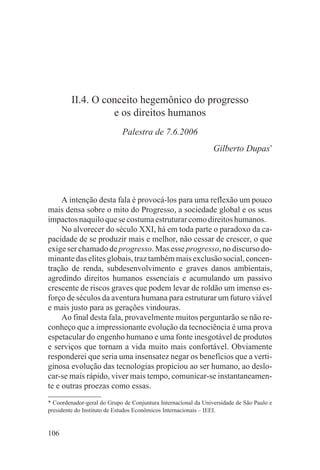 II.4. O conceito hegemônico do progresso
                   e os direitos humanos
                            Palestra de 7.6.2006
                                                                Gilberto Dupas*




     A intenção desta fala é provocá-los para uma reflexão um pouco
mais densa sobre o mito do Progresso, a sociedade global e os seus
impactos naquilo que se costuma estruturar como direitos humanos.
     No alvorecer do século XXI, há em toda parte o paradoxo da ca-
pacidade de se produzir mais e melhor, não cessar de crescer, o que
exige ser chamado de progresso. Mas esse progresso, no discurso do-
minante das elites globais, traz também mais exclusão social, concen-
tração de renda, subdesenvolvimento e graves danos ambientais,
agredindo direitos humanos essenciais e acumulando um passivo
crescente de riscos graves que podem levar de roldão um imenso es-
forço de séculos da aventura humana para estruturar um futuro viável
e mais justo para as gerações vindouras.
     Ao final desta fala, provavelmente muitos perguntarão se não re-
conheço que a impressionante evolução da tecnociência é uma prova
espetacular do engenho humano e uma fonte inesgotável de produtos
e serviços que tornam a vida muito mais confortável. Obviamente
responderei que seria uma insensatez negar os benefícios que a verti-
ginosa evolução das tecnologias propiciou ao ser humano, ao deslo-
car-se mais rápido, viver mais tempo, comunicar-se instantaneamen-
te e outras proezas como essas.
* Coordenador-geral do Grupo de Conjuntura Internacional da Universidade de São Paulo e
presidente do Instituto de Estudos Econômicos Internacionais – IEEI.


106
 