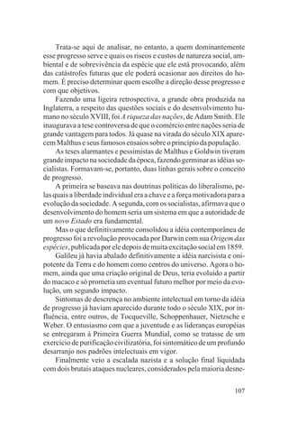 Trata-se aqui de analisar, no entanto, a quem dominantemente
esse progresso serve e quais os riscos e custos de natureza social, am-
biental e de sobrevivência da espécie que ele está provocando, além
das catástrofes futuras que ele poderá ocasionar aos direitos do ho-
mem. É preciso determinar quem escolhe a direção desse progresso e
com que objetivos.
     Fazendo uma ligeira retrospectiva, a grande obra produzida na
Inglaterra, a respeito das questões sociais e do desenvolvimento hu-
mano no século XVIII, foi A riqueza das nações, de Adam Smith. Ele
inaugurava a tese controversa de que o comércio entre nações seria de
grande vantagem para todos. Já quase na virada do século XIX apare-
cem Malthus e seus famosos ensaios sobre o princípio da população.
     As teses alarmantes e pessimistas de Malthus e Goldwin tiveram
grande impacto na sociedade da época, fazendo germinar as idéias so-
cialistas. Formavam-se, portanto, duas linhas gerais sobre o conceito
de progresso.
     A primeira se baseava nas doutrinas políticas do liberalismo, pe-
las quais a liberdade individual era a chave e a força motivadora para a
evolução da sociedade. A segunda, com os socialistas, afirmava que o
desenvolvimento do homem seria um sistema em que a autoridade de
um novo Estado era fundamental.
     Mas o que definitivamente consolidou a idéia contemporânea de
progresso foi a revolução provocada por Darwin com sua Origem das
espécies, publicada por ele depois de muita excitação social em 1859.
     Galileu já havia abalado definitivamente a idéia narcisista e oni-
potente da Terra e do homem como centros do universo. Agora o ho-
mem, ainda que uma criação original de Deus, teria evoluído a partir
do macaco e só prometia um eventual futuro melhor por meio da evo-
lução, um segundo impacto.
     Sintomas de descrença no ambiente intelectual em torno da idéia
de progresso já haviam aparecido durante todo o século XIX, por in-
fluência, entre outros, de Tocqueville, Schoppenhauer, Nietzsche e
Weber. O entusiasmo com que a juventude e as lideranças européias
se entregaram à Primeira Guerra Mundial, como se tratasse de um
exercício de purificação civilizatória, foi sintomático de um profundo
desarranjo nos padrões intelectuais em vigor.
     Finalmente veio a escalada nazista e a solução final liquidada
com dois brutais ataques nucleares, considerados pela maioria desne-

                                                                    107
 