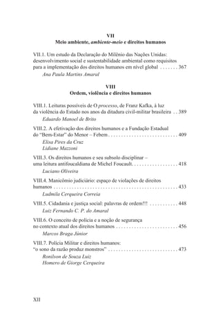 VII
               Meio ambiente, ambiente-meio e direitos humanos

VII.1. Um estudo da Declaração do Milênio das Nações Unidas:
desenvolvimento social e sustentabilidade ambiental como requisitos
para a implementação dos direitos humanos em nível global . . . . . . . 367
    Ana Paula Martins Amaral

                                        VIII
                         Ordem, violência e direitos humanos

VIII.1. Leituras possíveis de O processo, de Franz Kafka, à luz
da violência do Estado nos anos da ditadura civil-militar brasileira . . 389
    Eduardo Manoel de Brito
VIII.2. A efetivação dos direitos humanos e a Fundação Estadual
do “Bem-Estar” do Menor – Febem . . . . . . . . . . . . . . . . . . . . . . . . . . . 409
    Elisa Pires da Cruz
    Lidiane Mazzoni
VIII.3. Os direitos humanos e seu subsolo disciplinar –
uma leitura antifoucaldiana de Michel Foucault. . . . . . . . . . . . . . . . . . 418
    Luciano Oliveira
VIII.4. Manicômio judiciário: espaço de violações de direitos
humanos . . . . . . . . . . . . . . . . . . . . . . . . . . . . . . . . . . . . . . . . . . . . . . . . 433
    Ludmila Cerqueira Correia
VIII.5. Cidadania e justiça social: palavras de ordem!!! . . . . . . . . . . . 448
    Luiz Fernando C. P. do Amaral
VIII.6. O conceito de polícia e a noção de segurança
no contexto atual dos direitos humanos . . . . . . . . . . . . . . . . . . . . . . . . 456
    Marcos Braga Júnior
VIII.7. Polícia Militar e direitos humanos:
“o sono da razão produz monstros” . . . . . . . . . . . . . . . . . . . . . . . . . . . 473
    Ronilson de Souza Luiz
    Homero de Giorge Cerqueira




XII
 
