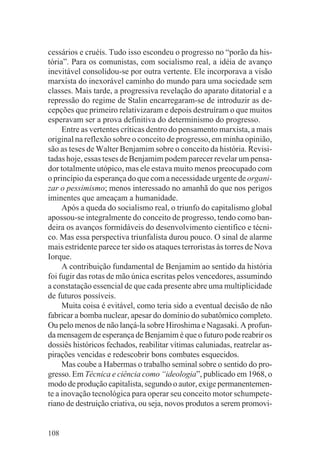 cessários e cruéis. Tudo isso escondeu o progresso no “porão da his-
tória”. Para os comunistas, com socialismo real, a idéia de avanço
inevitável consolidou-se por outra vertente. Ele incorporava a visão
marxista do inexorável caminho do mundo para uma sociedade sem
classes. Mais tarde, a progressiva revelação do aparato ditatorial e a
repressão do regime de Stalin encarregaram-se de introduzir as de-
cepções que primeiro relativizaram e depois destruíram o que muitos
esperavam ser a prova definitiva do determinismo do progresso.
     Entre as vertentes críticas dentro do pensamento marxista, a mais
original na reflexão sobre o conceito de progresso, em minha opinião,
são as teses de Walter Benjamim sobre o conceito da história. Revisi-
tadas hoje, essas teses de Benjamim podem parecer revelar um pensa-
dor totalmente utópico, mas ele estava muito menos preocupado com
o princípio da esperança do que com a necessidade urgente de organi-
zar o pessimismo; menos interessado no amanhã do que nos perigos
iminentes que ameaçam a humanidade.
     Após a queda do socialismo real, o triunfo do capitalismo global
apossou-se integralmente do conceito de progresso, tendo como ban-
deira os avanços formidáveis do desenvolvimento cientifico e técni-
co. Mas essa perspectiva triunfalista durou pouco. O sinal de alarme
mais estridente parece ter sido os ataques terroristas às torres de Nova
Iorque.
     A contribuição fundamental de Benjamim ao sentido da história
foi fugir das rotas de mão única escritas pelos vencedores, assumindo
a constatação essencial de que cada presente abre uma multiplicidade
de futuros possíveis.
     Muita coisa é evitável, como teria sido a eventual decisão de não
fabricar a bomba nuclear, apesar do domínio do subatômico completo.
Ou pelo menos de não lançá-la sobre Hiroshima e Nagasaki. A profun-
da mensagem de esperança de Benjamim é que o futuro pode reabrir os
dossiês históricos fechados, reabilitar vítimas caluniadas, reatrelar as-
pirações vencidas e redescobrir bons combates esquecidos.
     Mas coube a Habermas o trabalho seminal sobre o sentido do pro-
gresso. Em Técnica e ciência como “ideologia”, publicado em 1968, o
modo de produção capitalista, segundo o autor, exige permanentemen-
te a inovação tecnológica para operar seu conceito motor schumpete-
riano de destruição criativa, ou seja, novos produtos a serem promovi-


108
 