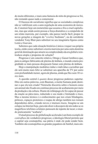 do muito diferentes, e mais uma fantasia do mito do progresso se foi,
não restando quase nada a comemorar.
     O fracasso do socialismo significa que as sociedades complexas
não se viabilizam sem a auto-regulação de uma economia de merca-
do. Construir hoje um metarrelato que assuma o frio e cruel capitalis-
mo, mas que ainda assim possua a força dramática e a compulsão de
um relato marxista, por exemplo, não parece tarefa fácil; propor às
novas gerações a imagem do “cowboy bushiano”, ou do sorridente
vendedor Tony Blair para substituir no seu imaginário figuras como
Lenin e Guevara.
     Sabemos que cada situação histórica é única e requer sua própria
teoria, então como substituir a teoria marxista por uma outra doutrina
geral de dominação que amarre as complexidades da era global e rein-
troduza utopia e propostas de solução?
     Progresso é um conceito relativo, Ortega y Gasset lembrava que,
para os antigos fabricantes de piteiras de âmbara, o mundo estaria pro-
gredindo se mais pessoas desejassem fumar com piteiras de âmbara.
     Hoje a manipulação mediática induz o indivíduo a acreditar que
ele será muito mais feliz se substituir seu aparelho de TV por outro
com profundidade menor, agora de plasma, ainda que lhe custe 10 ve-
zes mais.
     A questão central é quanto desse progresso podemos suportar.
Dito em outras palavras, com Bauman, a mente humana pode domi-
nar o que ela tem criado? Nietzsche discorria sobre o homem como
um animal não fixado em contínuo processo de acabamento por meio
da produção e da cultura. Diante do relâmpago ele foi capaz de passar
da oração ao pára-raios, reduzindo o seu medo e limitando o risco.
Mas a mesma técnica e o conhecimento que nos criam blindagens,
próteses, espaços protetores e roupas de abrigo também nos tornam
dependentes deles, criando novos e imensos riscos. Imagine-se um
colapso na Internet hoje, para não dizer o desespero de nós todos se os
magníficos telefones celulares parassem de repente de tocar; o mun-
do praticamente “acabaria”.
     O atual processo de globalização acelerada é um bom exemplo de
contrafluxo do verdadeiro progresso; a ideologia liberal permite que
o capital seja cosmopolita; sua pátria é onde ele pode render bem.
Também são cosmopolitas os grandes jogadores de futebol, mais ain-


110
 