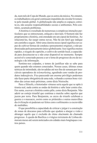 da, num mês de Copa do Mundo, que os astros da música. No entanto,
os trabalhadores em geral continuam impedidos de circular livremen-
te pelo mundo global. A globalização não amplia os espaços; estrei-
ta-os, não assume responsabilidades sociais e ambientais. Pelo con-
trário, acumula problemas.
     A história é o resultado de numerosas e complexas intenções par-
ticulares que se entrecruzam, enlaçam e desviam. O homem não faz
propriamente a história, está enredado em um cipoal de histórias. Ao
relacioná-las, faz surgir outras novas. Não há um farol que indique
um caminho a seguir. Abrir uma clareira nesse cipoal significa ser ca-
paz de cultivar formas de conduta e pensamentos originais, e não pa-
dronizadas pelo pensamento único globalizante. Isso significa menos
rapidez, o resgate do capricho, o cultivo do sentido local, a capacida-
de para desconectar-se e não estar disponível no momento. Sempre
acessível e conectado passou a ser o lema do progresso da era da tec-
nologia e da informação.
     Sentimo-nos culpados, e temos de justificar não se sabe para
quem quando não estamos conectados. Nossas casas, últimas zonas
teóricas de intimidade, são invadidas até nos fins de semana por insa-
ciáveis operadores de telemarketing, agredindo com vendas de pro-
dutos indesejáveis. Fica parecendo um enorme privilégio podermos
não fazer parte obrigatória de uma rede, voltando a sermos bons vizi-
nhos das coisas mais próximas, como dizia Nietzsche.
     Para o filósofo, o historiador virtuoso seria aquele que se opõe à
tirania real, nada contra as ondas da história e sabe lutar contra elas.
Em suma, escovar a história contra pêlo, como dizia Benjamin. Não
aderir ao cortejo triunfal que continua a marcha sobre aqueles que
jazem por terra. Para Benjamim, os arcos do triunfo celebram a
guerra e o massacre, assim como as pirâmides e outras maravilhas
da civilização só puderam ser feitos com o sofrimento e a escravidão
de multidões.
     O que possibilita a capacidade de criticar e julgar é a construção
de zonas de descanso para reflexão que ajudem a alargar a visão e
abranger aquilo que é excluído do ritmo alucinante do chamado
progresso. A queda da Basílica e o trágico terremoto de Lisboa de-
moram meses até serem noticiados em cidades mais longínquas e ou-
tros países.


                                                                    111
 