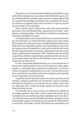 Hoje tudo se converte em instantaneidade e proximidade; o espa-
ço da reflexão desapareceu, mas, como lembra Safranski, quem se di-
rige depressa demais a qualquer lugar não está em lugar nenhum. Por
isso, quando faziam longas caminhadas a pé, os primitivos da Austrá-
lia sentavam-se algumas horas antes de entrar no lugar do destino
para dar tempo à alma de chegar.
     Sobre estarmos aqui e estruturarmos uma visão excessivamente
pessimista, fica com Marleau-Ponty, quando dizia, em suma: “cami-
nhamos e não progredimos. Transformar caminhada em progresso é
elaboração ideológica das elites”.
     A incorporação das tecnologias dá forma ao sistema das tecnolo-
gias da informação, ao sistema produtivo global; gerou uma espécie
de tecnologia do conhecimento que contraditoriamente atribui ao tra-
balho tanto mais importância quanto mais barato puder ser seu custo.
Isso agrega crescente importância à utilização da mão-de-obra muito
precária e pessimamente remunerada, surpresa para todos que imagi-
naram a globalização na década de 1980, incluindo a mão-de-obra de
característica informal, especialmente quando mantida nos seus paí-
ses de origem pobres, de modo a não demandar custos sociais com os
imigrantes nos países ricos.
     O valor mercantil do trabalho diminui com a massificação do co-
nhecimento, transformando-se em um bem acessível a todos, padro-
nizados e socializados pela tecnologia da informação. Acessível a
muitos, ele deprecia continuamente o seu valor. Um excelente exem-
plo é a queda da remuneração real de várias categorias como operado-
res de computador e de telemarketing.
     A questão central é que lutar contra esse sistema que bem ou mal
mantém a máquina econômica em movimento é atacar os próprios
princípios do capitalismo, no momento em que nenhum outro siste-
ma, ainda que sobre a forma de utopia, aparece no horizonte como
fonte de alternativa real.
     Um exemplo que já virou clássico na condição do trabalho da
nova lógica global é o Wal-Mart, a maior empresa do mundo, que se
transformou em um símbolo da cultura capitalista neste início de sé-
culo XXI, faturando cerca de 260 bilhões de dólares, portanto, em sua
cadeia global, alguma coisa parecida com metade do PIB brasileiro
ou mexicano. Ela atende a mais de 100 milhões de consumidores por


112
 